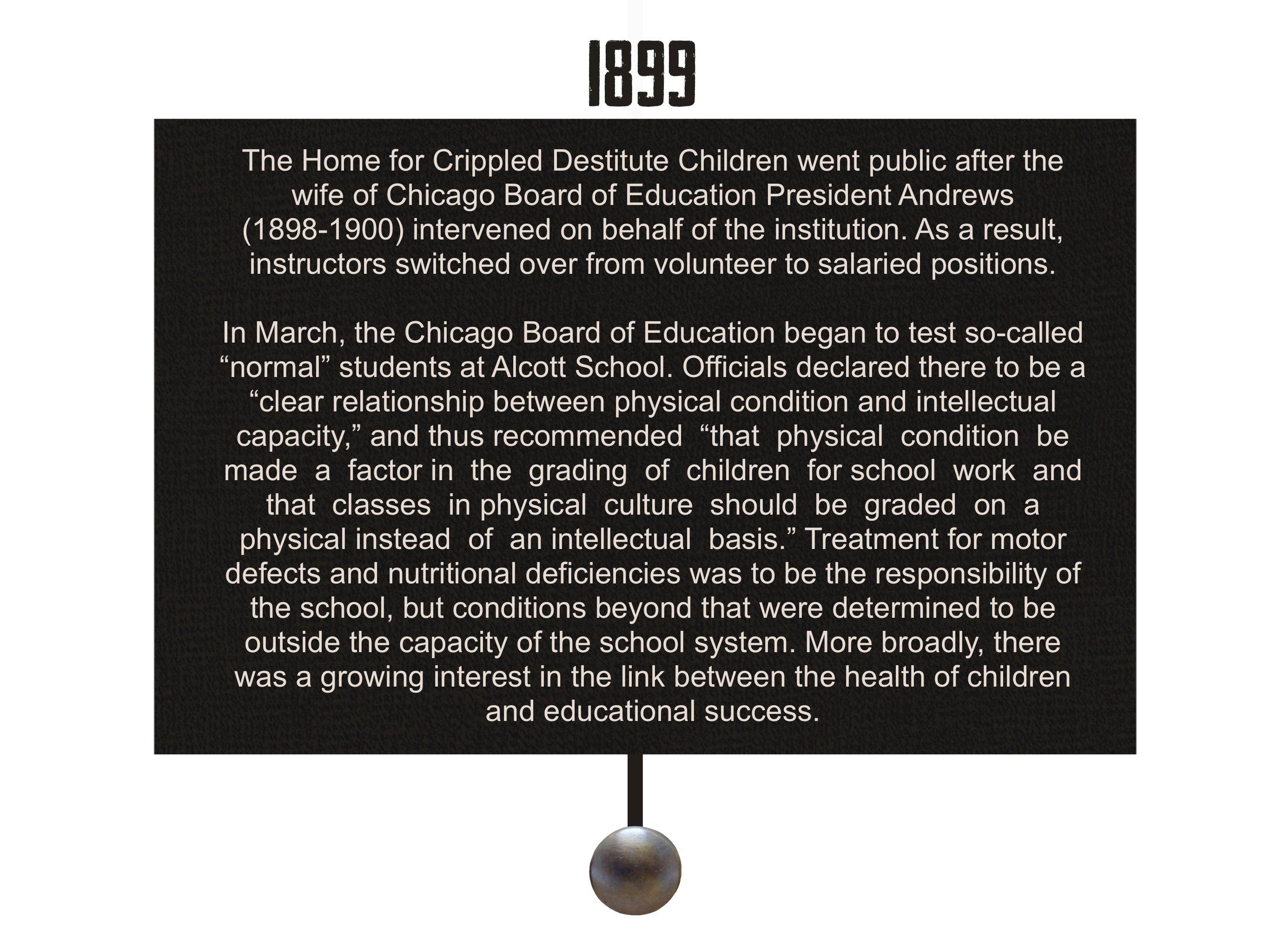 1899: The Home for Crippled Destitute Children went public after the wife of Chicago Board of Education President Andrews (1898-1900) intervened on behalf of the institution. As a result, instructors switched over from volunteer to salaried positions. 
        In March, the Chicago Board of Education began to test so-called “normal” students at Alcott School. Officials declared there to be a “clear relationship between physical condition and intellectual capacity,” and thus recommended  “that  physical  condition  be  made  a  factor in  the  grading  of  children  for school  work  and  that  classes  in physical  culture  should  be  graded  on  a  physical instead  of  an intellectual  basis.” Treatment for motor defects and nutritional deficiencies was to be the responsibility of the school, but conditions beyond that are determined to be outside the capacity of the school system. More broadly, there was a growing interest in the link between the health of children and educational success.
        