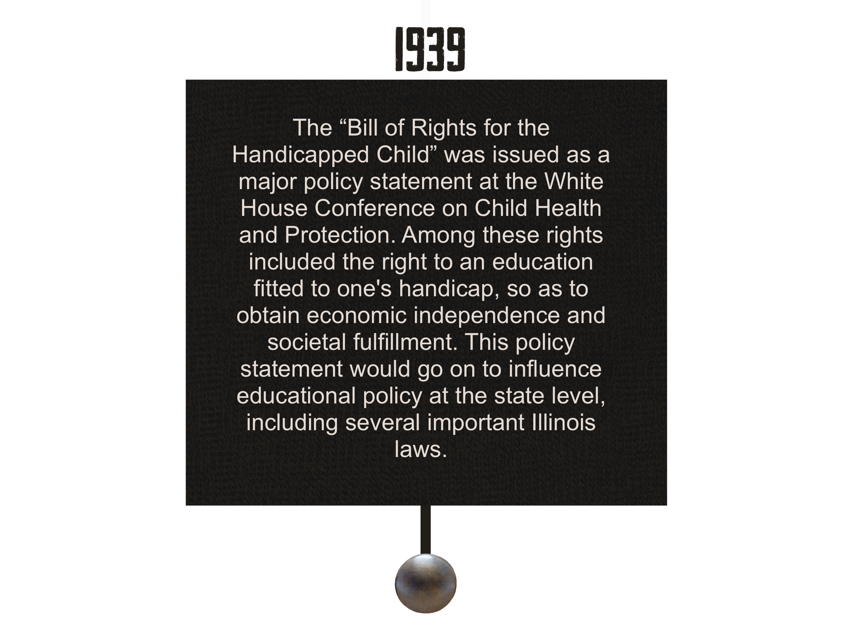 1939
        The “Bill of Rights for the Handicapped Child” was issued as a major policy statement at the White House Conference on Child Health and Protection. Among these rights included the right to an education fitted to one's handicap, so as to obtain economic independence and societal fulfillment. This policy statement would go on to influence educational policy at the state level, including several important Illinois laws. 
        
