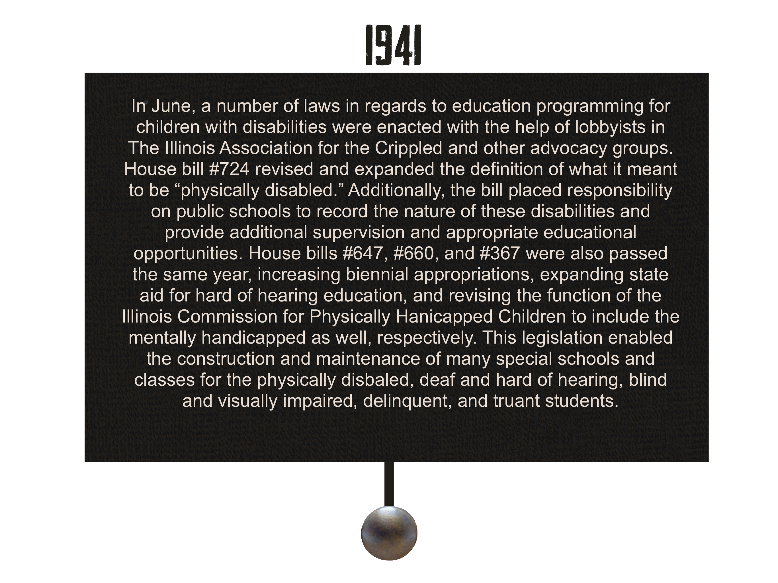1941: In June, a number of laws in regards to education programming for children with disabilities were enacted with the help of lobbyists in The Illinois Association for the Crippled and other advocacy groups. House bill #724 revised and expanded on the definition of what it meant to be “physically disabled.” Additionally, this bill placed responsibility on public schools to record the nature of these disabilities and provide additional supervision and appropriate educational opportunities. House bills #647, #660, and #367 were also passed the same year, increasing biennial appropriations, expanding state aid for hard of hearing education, and revising the function of the Illinois Commission for Physically Hanicapped Children to include the mentally handicapped as well, respectively. This legislation enabled the construction and maintenance of many special schools and classes for the physically disbaled, deaf and hard of hearing, blind and visually impaired, delinquent, and truant students.
        